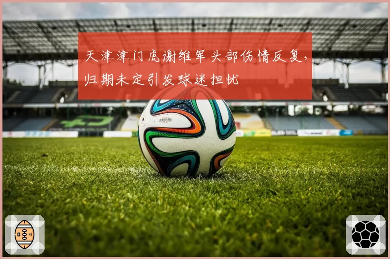 天津津门虎谢维军头部伤情反复，归期未定引发球迷担忧