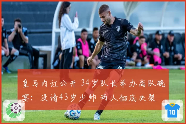皇马内讧公开 34岁队长举办离队晚宴：没请43岁少帅 两人彻底决裂