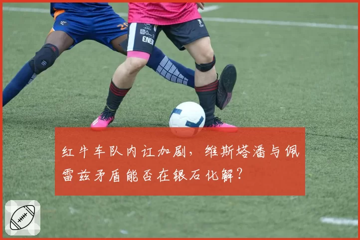 红牛车队内讧加剧,维斯塔潘与佩雷兹矛盾能否在银石化解?