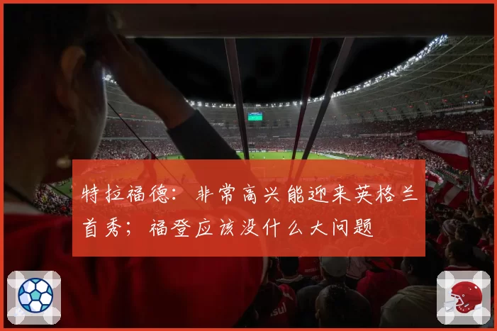 特拉福德：非常高兴能迎来英格兰首秀；福登应该没什么大问题