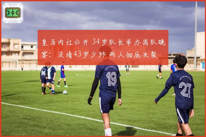 皇马内讧公开 34岁队长举办离队晚宴：没请43岁少帅 两人彻底决裂