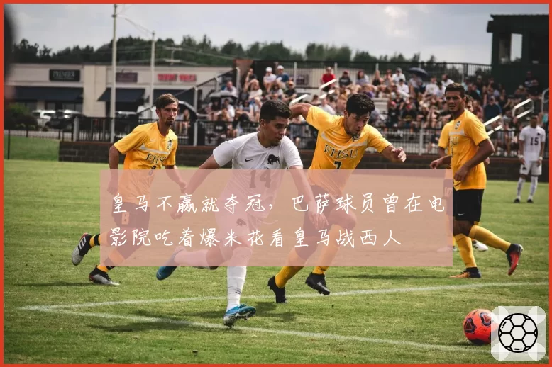皇马不赢就夺冠，巴萨球员曾在电影院吃着爆米花看皇马战西人