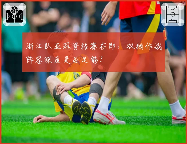 浙江队亚冠资格赛在即,双线作战阵容深度是否足够?