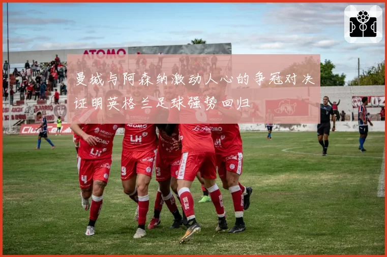 曼城与阿森纳激动人心的争冠对决证明英格兰足球强势回归