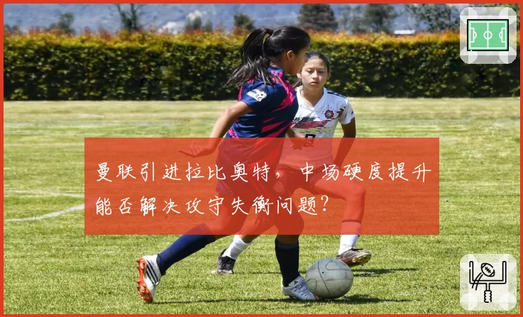 曼联引进拉比奥特，中场硬度提升能否解决攻守失衡问题？