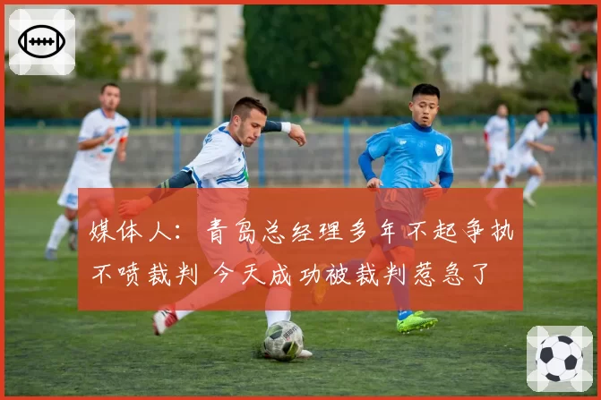 媒体人：青岛总经理多年不起争执不喷裁判 今天成功被裁判惹急了