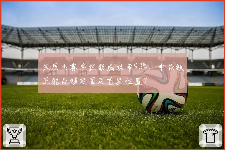 朱辰杰赛季拦截成功率93%,申花铁卫能否锁定国足首发位置?