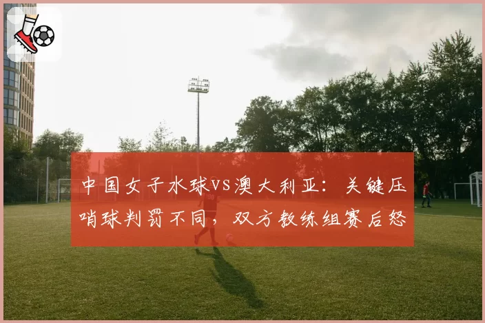 中国女子水球vs澳大利亚：关键压哨球判罚不同，双方教练组赛后怒斥裁判