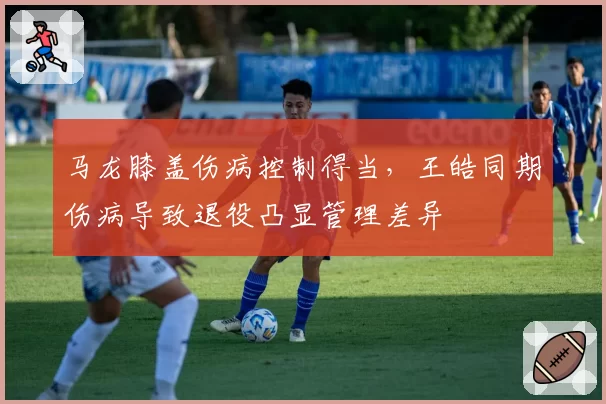 马龙膝盖伤病控制得当，王皓同期伤病导致退役凸显管理差异