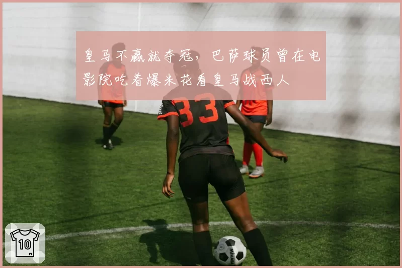 皇马不赢就夺冠，巴萨球员曾在电影院吃着爆米花看皇马战西人