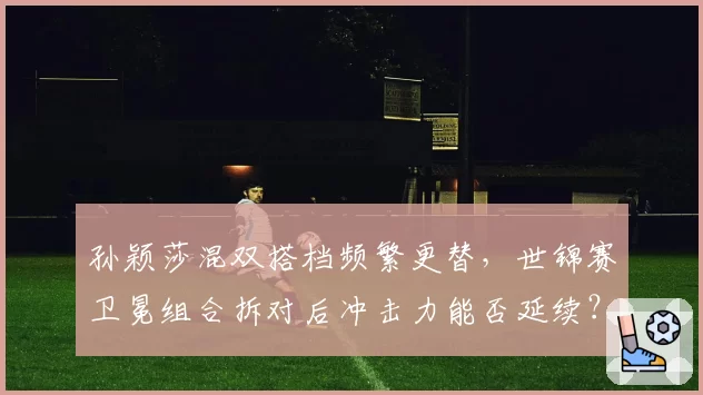 孙颖莎混双搭档频繁更替，世锦赛卫冕组合拆对后冲击力能否延续？