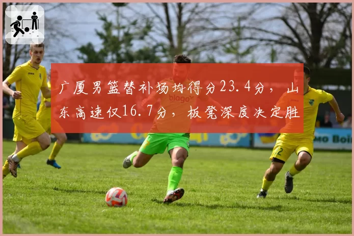 广厦男篮替补场均得分23.4分，山东高速仅16.7分，板凳深度决定胜负