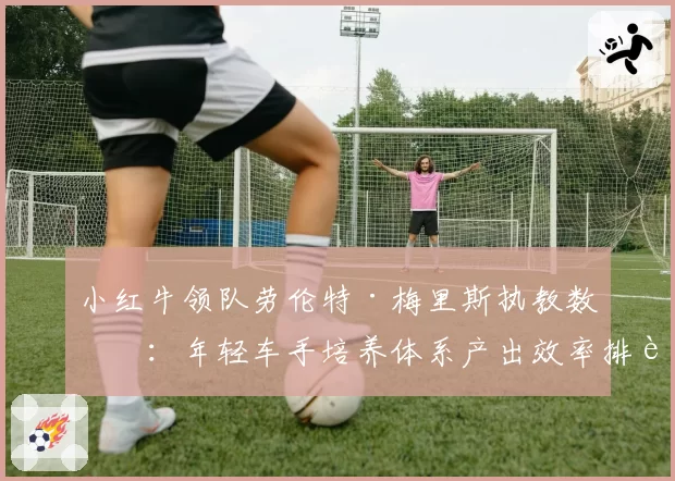 小红牛领队劳伦特·梅里斯执教数据：年轻车手培养体系产出效率排行榜