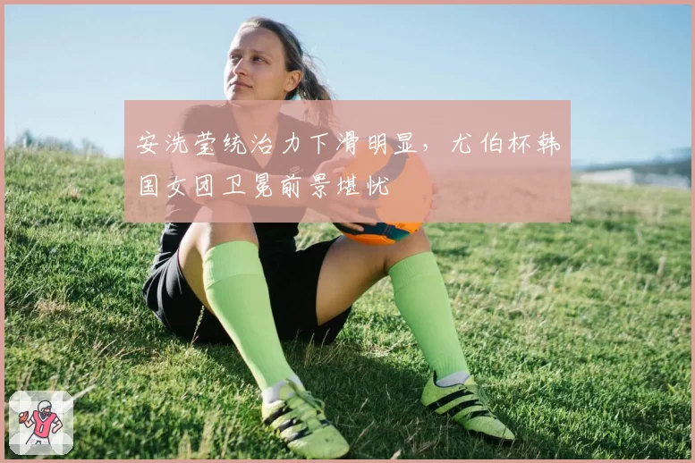 安洗莹统治力下滑明显，尤伯杯韩国女团卫冕前景堪忧