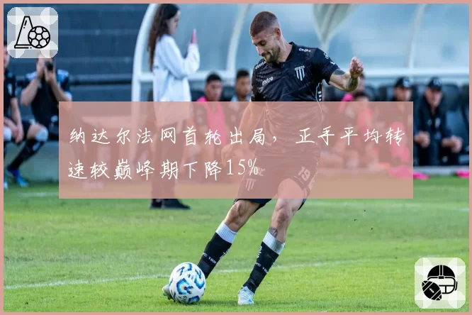 纳达尔法网首轮出局，正手平均转速较巅峰期下降15%